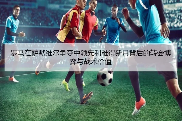 罗马在萨默维尔争夺中领先利雅得新月背后的转会博弈与战术价值